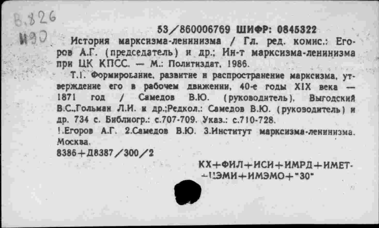 ﻿12.6
53/860006769 ШИФР: 0845322
М История марксизма-ленинизма / Гл. ред. комис.: Егоров А.Г. (председатель) и др.; Ин-т марксизма-ленинизма при ЦК КПСС. — М.: Политиздат, 1986.
Т.Г. Формирование, развитие и распространение марксизма, утверждение его в рабочем движении, 40-е годы XIX века — 1871 год / Самедов В.Ю. (руководитель), Выгодский В.С..Гольмаи Л.И. и др.;Редкол.: Самедов В.Ю. (руководитель) и др. 734 с. Библиогр.: с.707-709. Указ.: с.710-728.
1.Егоров А.Г. 2.Самедов В.Ю. 3.Институт марксизма-ленинизма. Москва.
8386 4-Д8387/300/2
К X 4-ФИ Л 4- ИСИ 4- ИМРД 4- ИМЕТ--иЧЭМИ4-ИМЭМО4-*30*